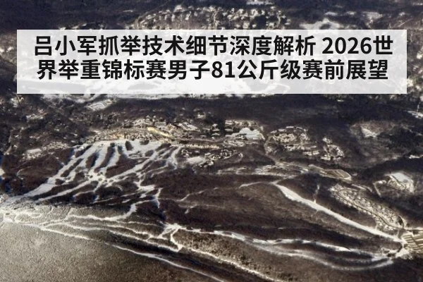吕小军抓举技术细节深度解析 2026世界举重锦标赛男子81公斤级赛前展望